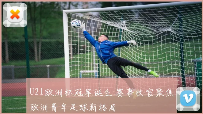 U21欧洲杯冠军诞生 赛事收官聚焦欧洲青年足球新格局