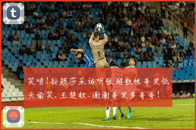 笑喷!孙颖莎采访听张超教练夸奖低头偷笑,王楚钦_谢谢夸奖多夸夸!