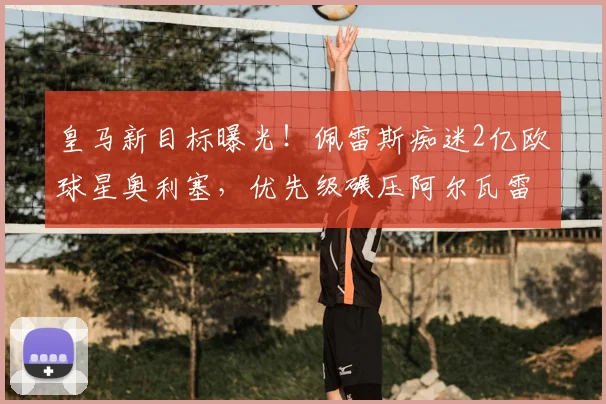 皇马新目标曝光!佩雷斯痴迷2亿欧球星奥利塞,优先级碾压阿尔瓦雷斯