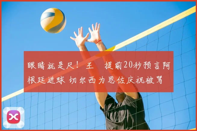 眼睛就是尺!王濛提前20秒预言阿根廷进球 切尔西为恩佐庆祝被骂