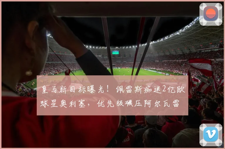 皇马新目标曝光!佩雷斯痴迷2亿欧球星奥利塞,优先级碾压阿尔瓦雷斯