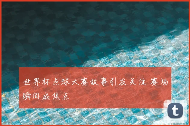 世界杯点球大赛故事引发关注 赛场瞬间成焦点