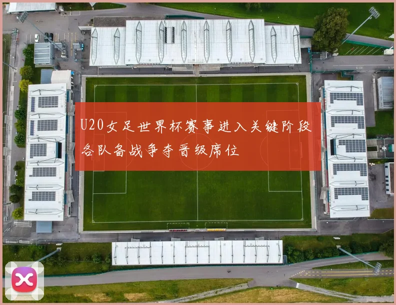 U20女足世界杯赛事进入关键阶段 各队备战争夺晋级席位
