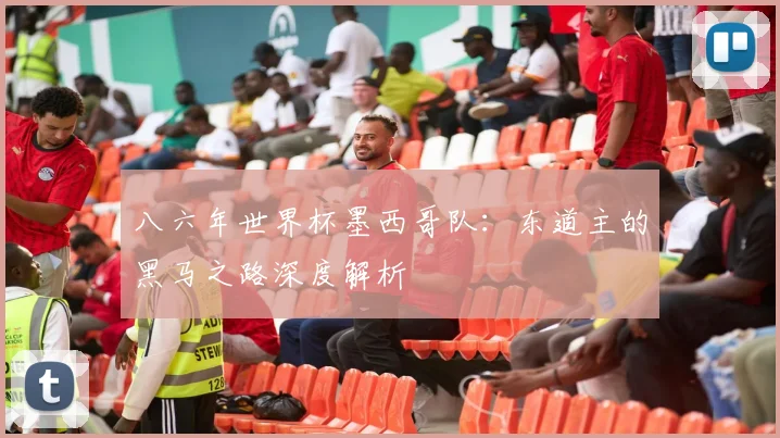 八六年世界杯墨西哥队:东道主的黑马之路深度解析