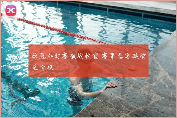 欧冠加时赛激战收官 赛事悬念延续至阶段