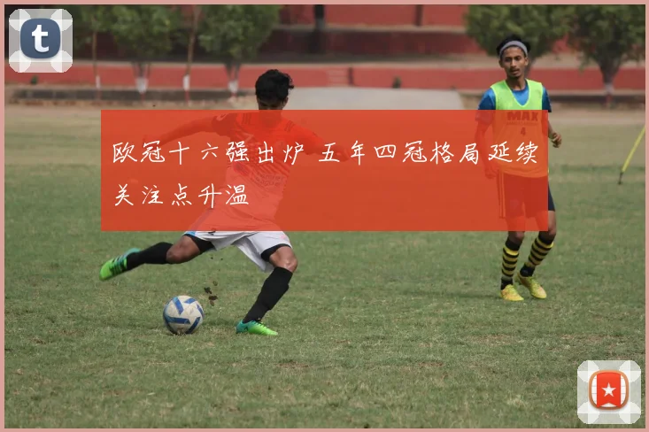 欧冠十六强出炉 五年四冠格局延续关注点升温
