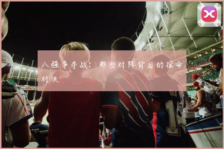 八强争夺战:那些对阵背后的宿命对决