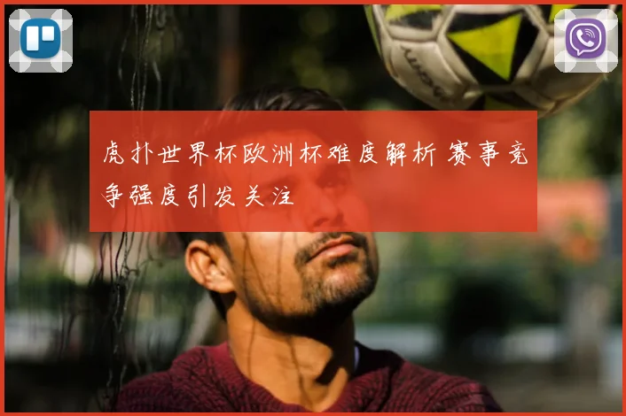 虎扑世界杯欧洲杯难度解析 赛事竞争强度引发关注