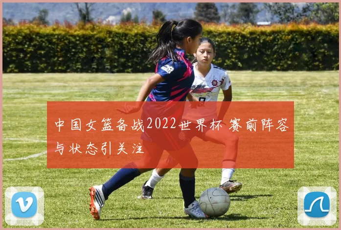中国女篮备战2022世界杯 赛前阵容与状态引关注