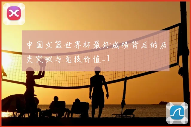 中国女篮世界杯最好成绩背后的历史突破与竞技价值_1