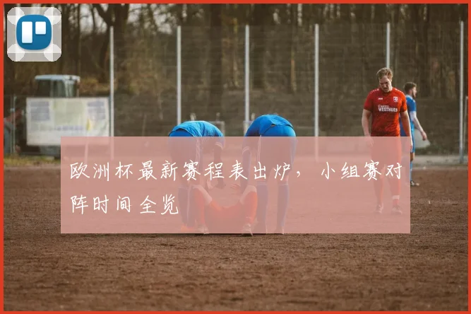 欧洲杯最新赛程表出炉,小组赛对阵时间全览