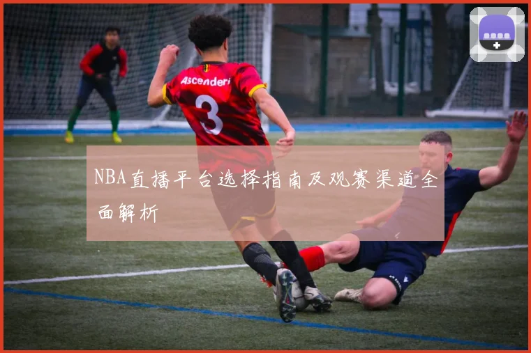 NBA直播平台选择指南及观赛渠道全面解析