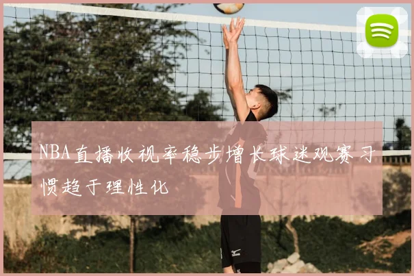 NBA直播收视率稳步增长球迷观赛习惯趋于理性化