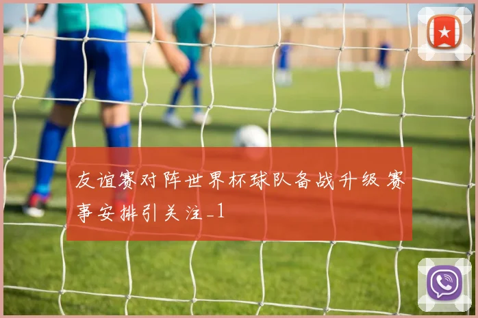 友谊赛对阵世界杯球队备战升级 赛事安排引关注_1