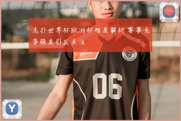 虎扑世界杯欧洲杯难度解析 赛事竞争强度引发关注