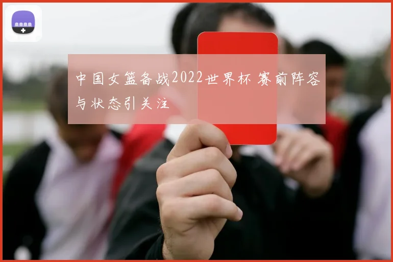 中国女篮备战2022世界杯 赛前阵容与状态引关注