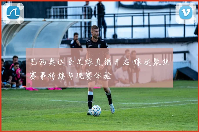 巴西奥运会足球直播开启 球迷聚焦赛事转播与观赛体验