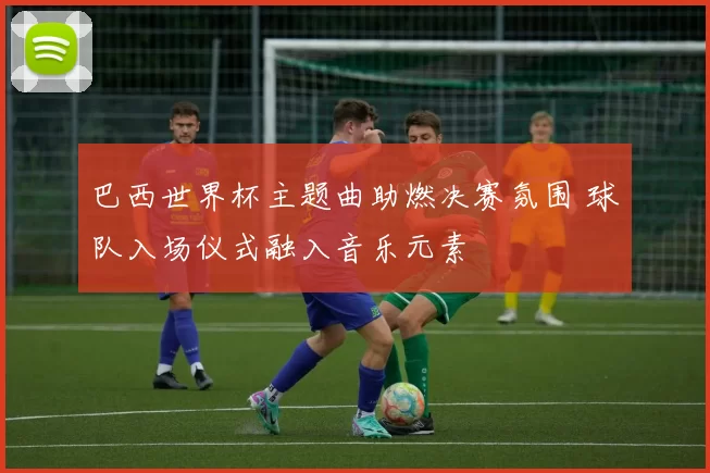 巴西世界杯主题曲助燃决赛氛围 球队入场仪式融入音乐元素