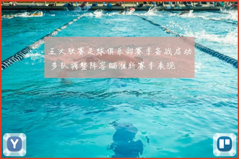 五大联赛足球俱乐部赛季备战启动 多队调整阵容瞄准新赛季表现