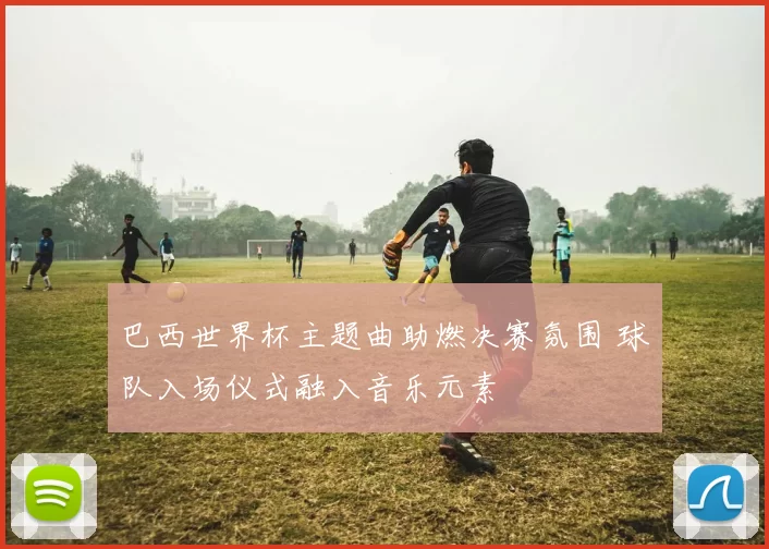 巴西世界杯主题曲助燃决赛氛围 球队入场仪式融入音乐元素