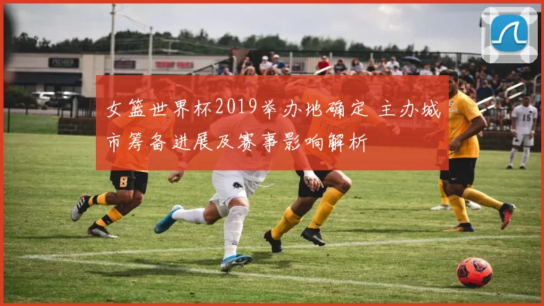 女篮世界杯2019举办地确定 主办城市筹备进展及赛事影响解析