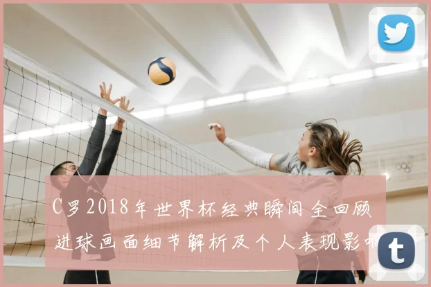 C罗2018年世界杯经典瞬间全回顾 进球画面细节解析及个人表现影响